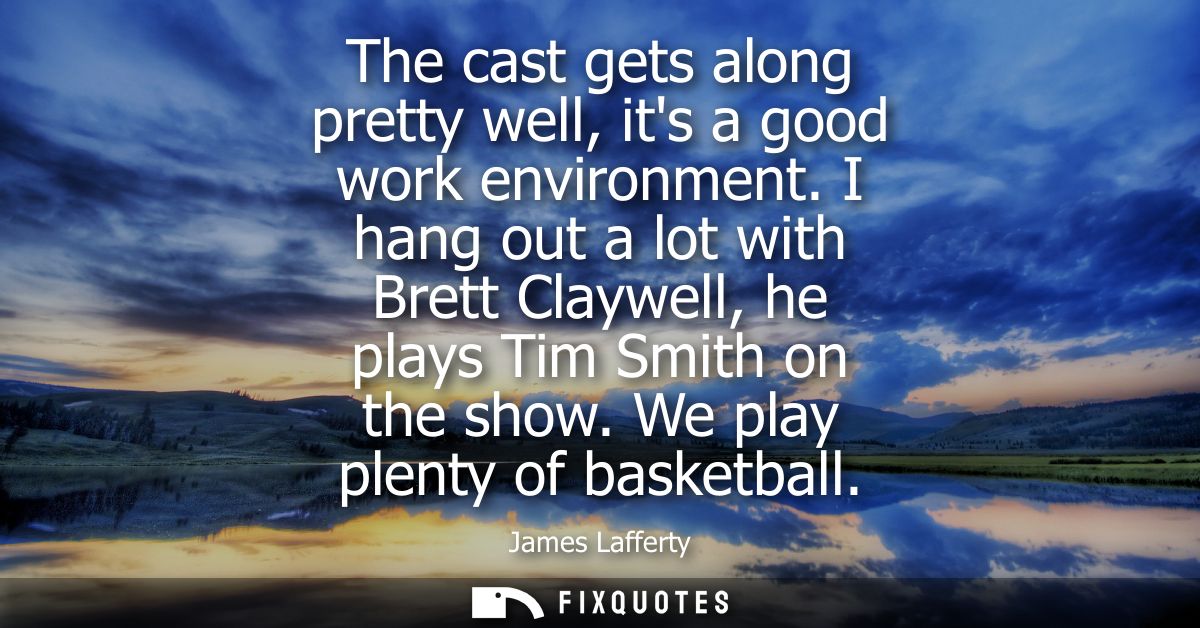 The cast gets along pretty well, its a good work environment. I hang out a lot with Brett Claywell, he plays Tim Smith o
