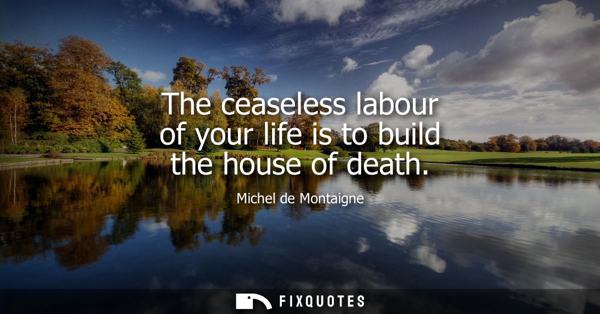 The ceaseless labour of your life is to build the house of death