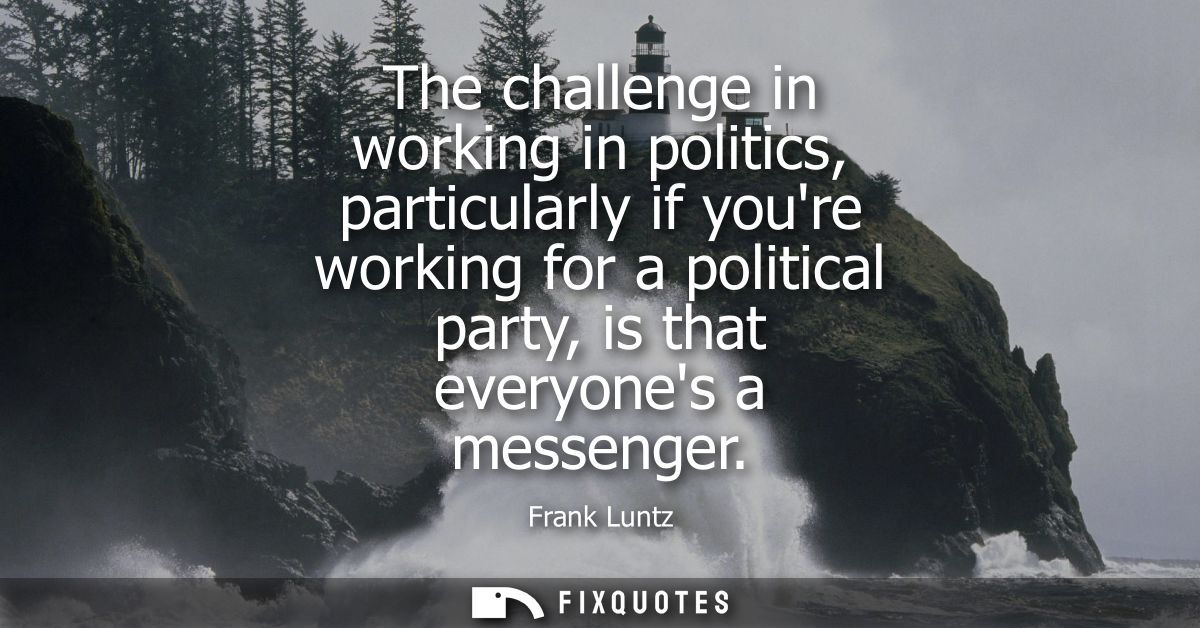 The challenge in working in politics, particularly if youre working for a political party, is that everyones a messenger