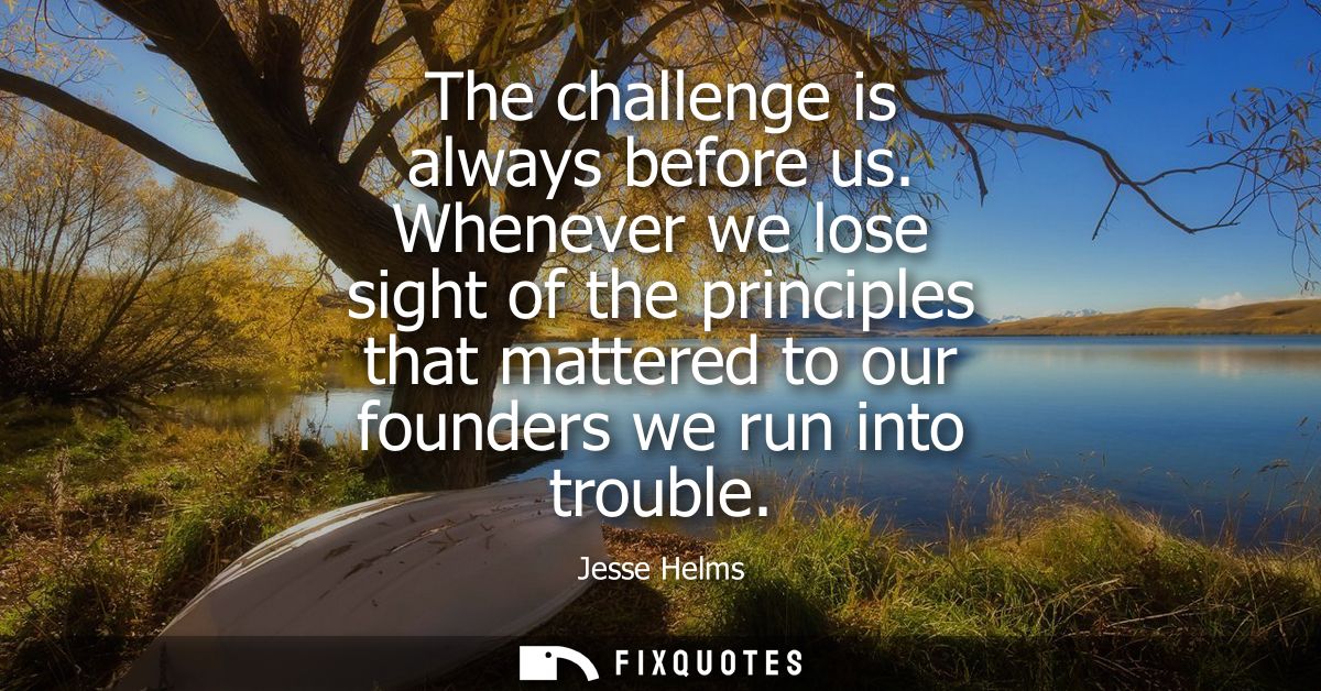 The challenge is always before us. Whenever we lose sight of the principles that mattered to our founders we run into tr