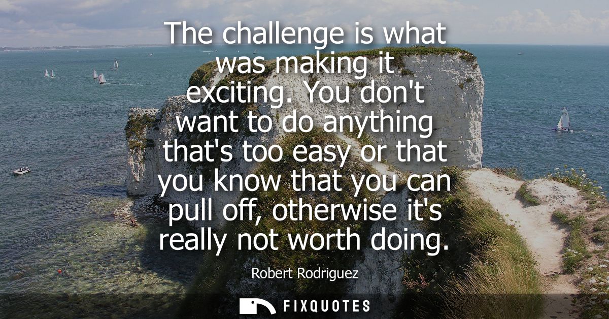 The challenge is what was making it exciting. You dont want to do anything thats too easy or that you know that you can 