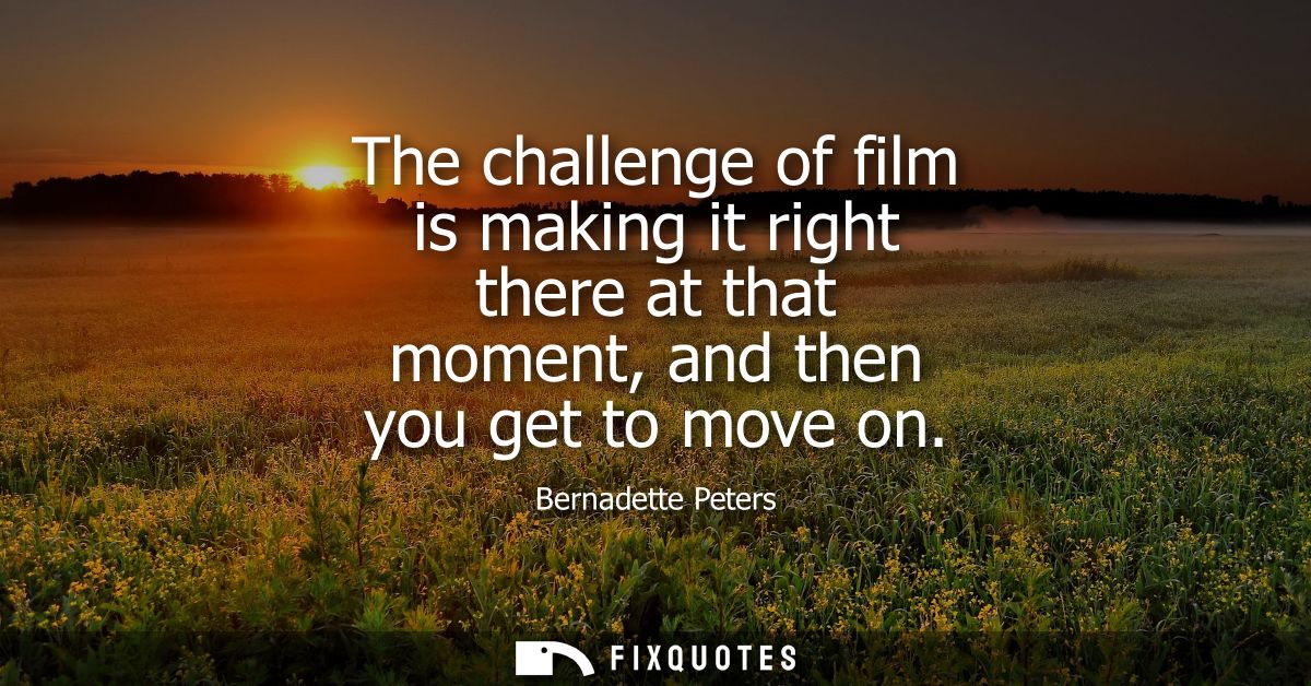 The challenge of film is making it right there at that moment, and then you get to move on