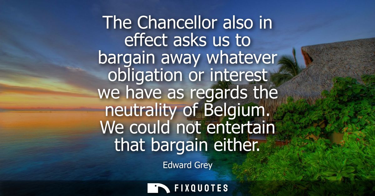 The Chancellor also in effect asks us to bargain away whatever obligation or interest we have as regards the neutrality 