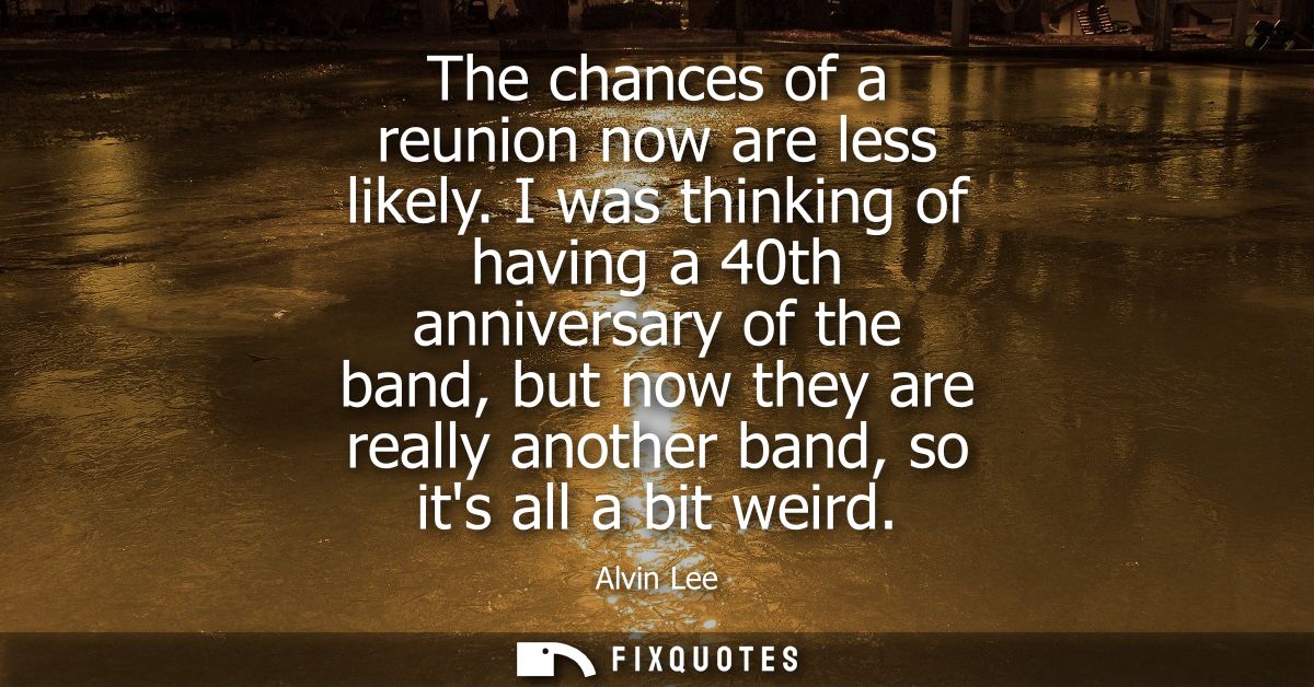 The chances of a reunion now are less likely. I was thinking of having a 40th anniversary of the band, but now they are 