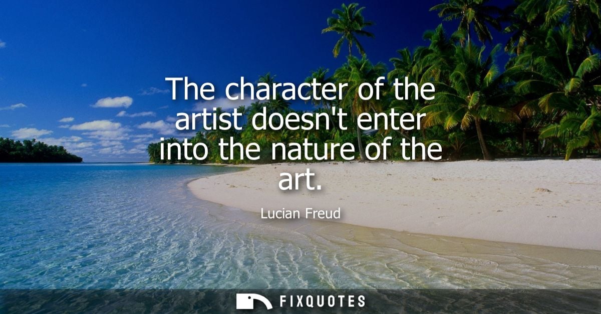 The character of the artist doesnt enter into the nature of the art