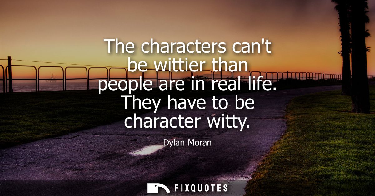 The characters cant be wittier than people are in real life. They have to be character witty