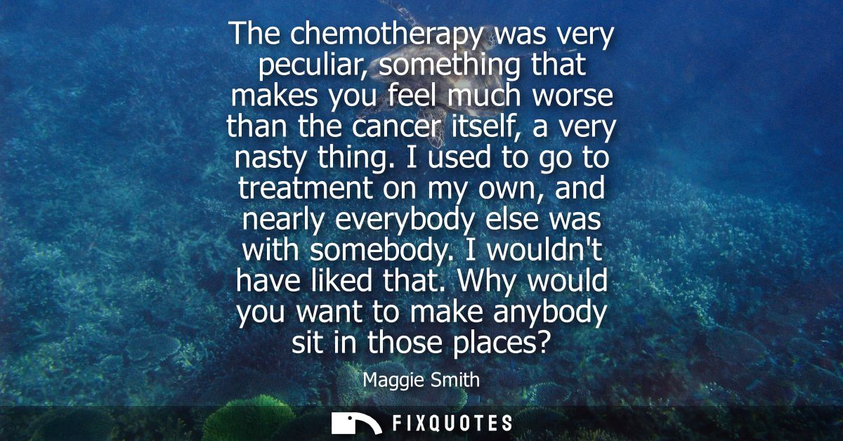 The chemotherapy was very peculiar, something that makes you feel much worse than the cancer itself, a very nasty thing.