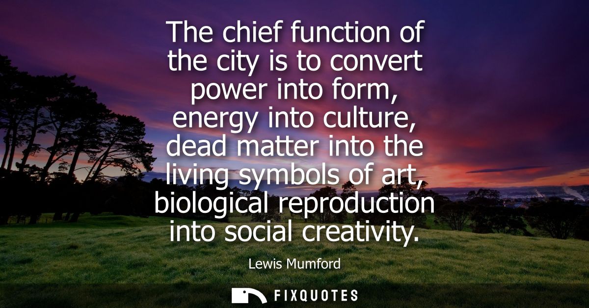 The chief function of the city is to convert power into form, energy into culture, dead matter into the living symbols o