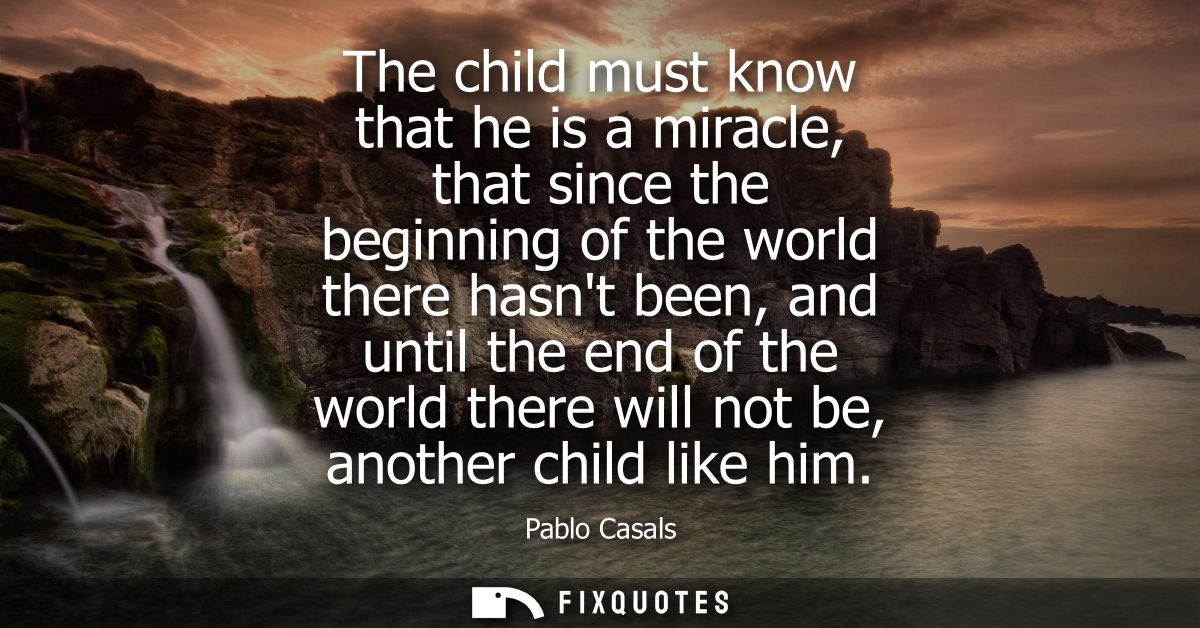 The child must know that he is a miracle, that since the beginning of the world there hasnt been, and until the end of t