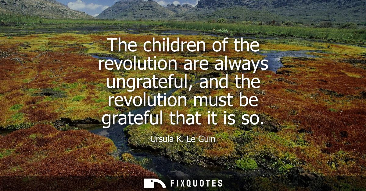The children of the revolution are always ungrateful, and the revolution must be grateful that it is so