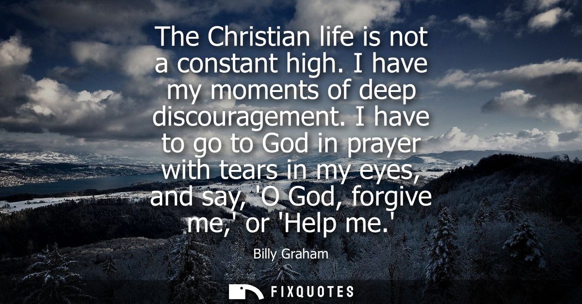 The Christian life is not a constant high. I have my moments of deep discouragement. I have to go to God in prayer with 