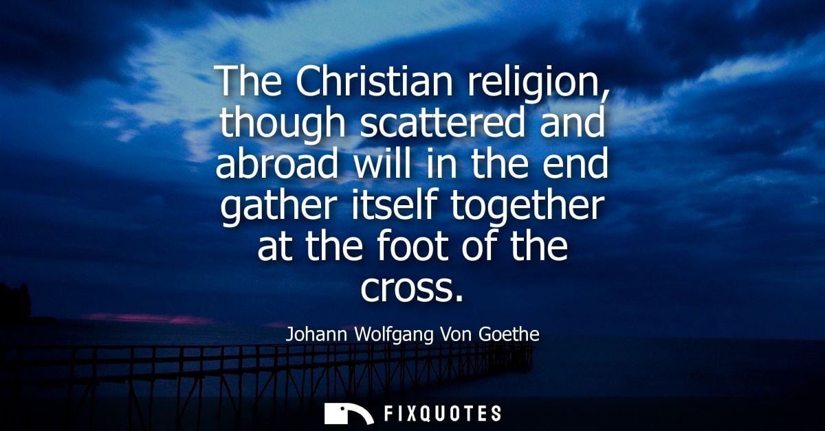 The Christian religion, though scattered and abroad will in the end gather itself together at the foot of the cross