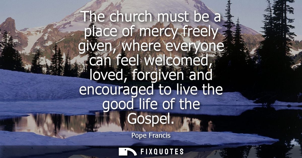 The church must be a place of mercy freely given, where everyone can feel welcomed, loved, forgiven and encouraged to li