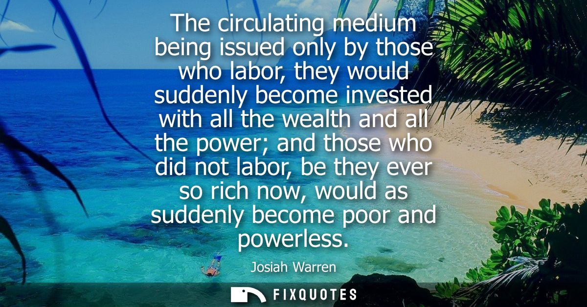 The circulating medium being issued only by those who labor, they would suddenly become invested with all the wealth and