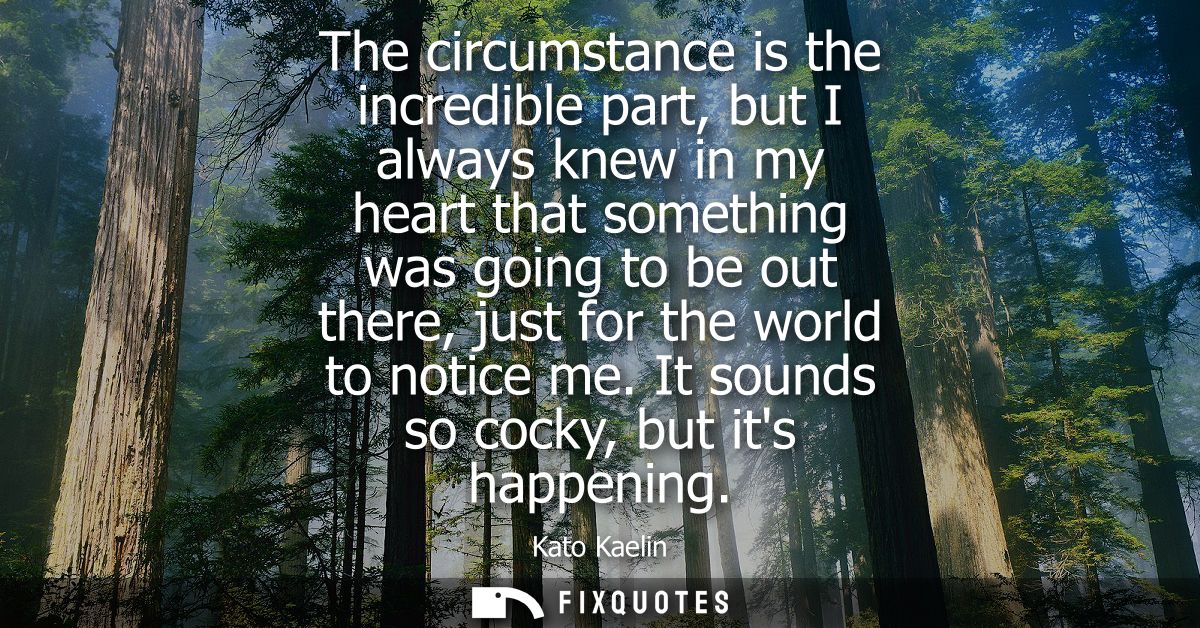 The circumstance is the incredible part, but I always knew in my heart that something was going to be out there, just fo