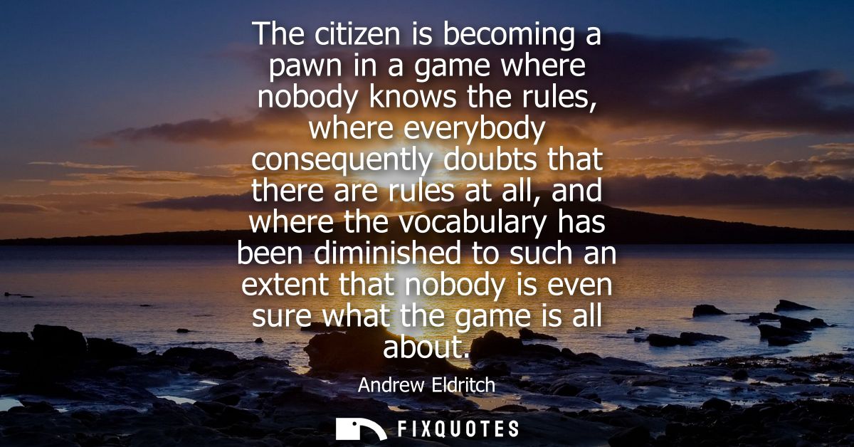 The citizen is becoming a pawn in a game where nobody knows the rules, where everybody consequently doubts that there ar