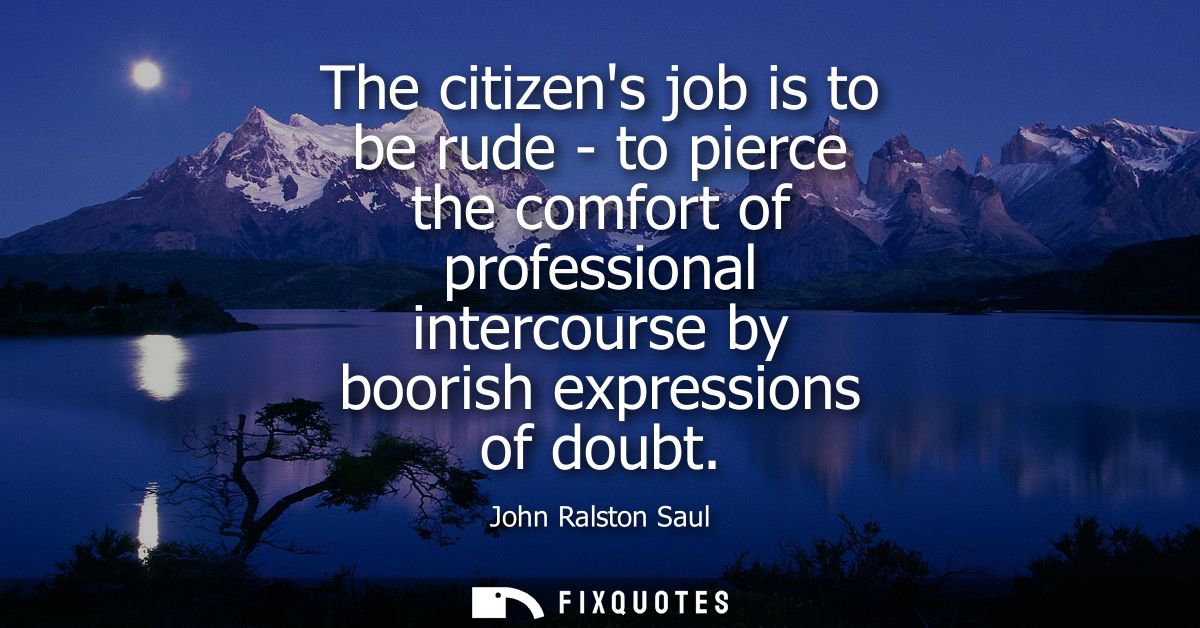 The citizens job is to be rude - to pierce the comfort of professional intercourse by boorish expressions of doubt
