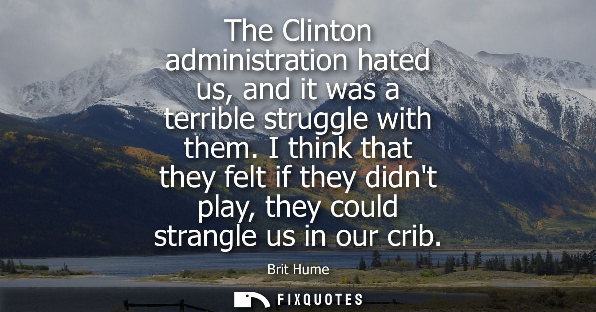 The Clinton administration hated us, and it was a terrible struggle with them. I think that they felt if they didnt play