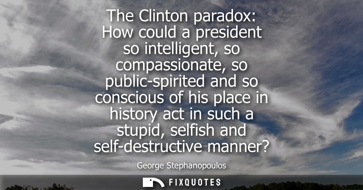 The Clinton paradox: How could a president so intelligent, so compassionate, so public-spirited and so conscious of his 