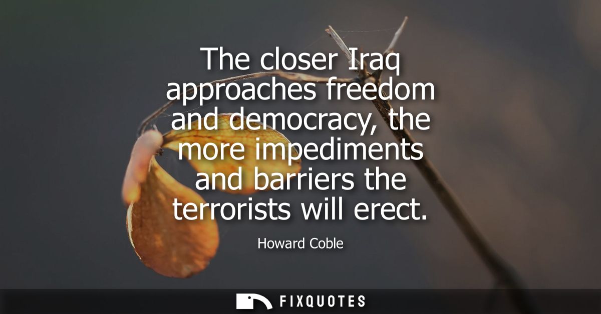 The closer Iraq approaches freedom and democracy, the more impediments and barriers the terrorists will erect