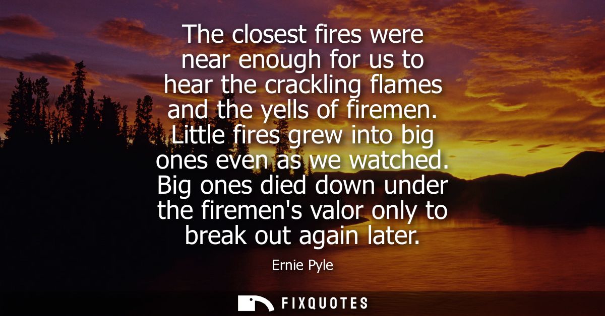 The closest fires were near enough for us to hear the crackling flames and the yells of firemen. Little fires grew into 