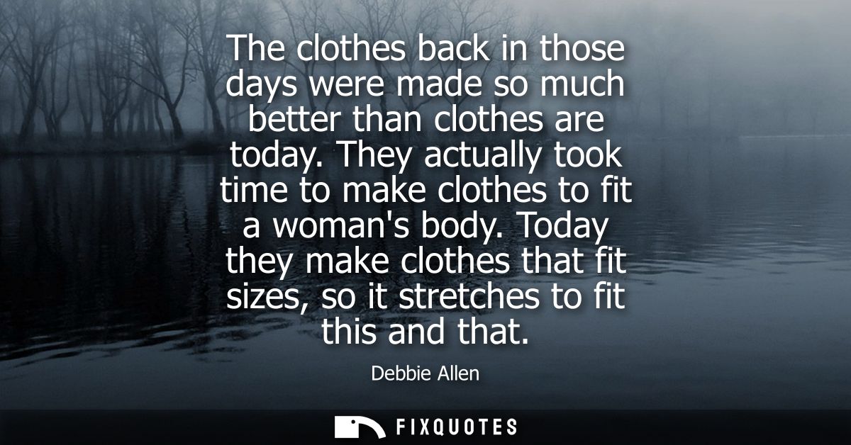 The clothes back in those days were made so much better than clothes are today. They actually took time to make clothes 
