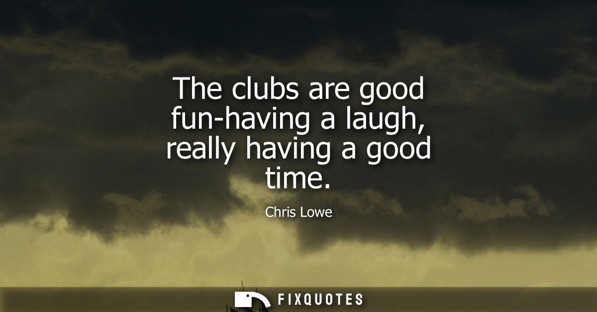 The clubs are good fun-having a laugh, really having a good time