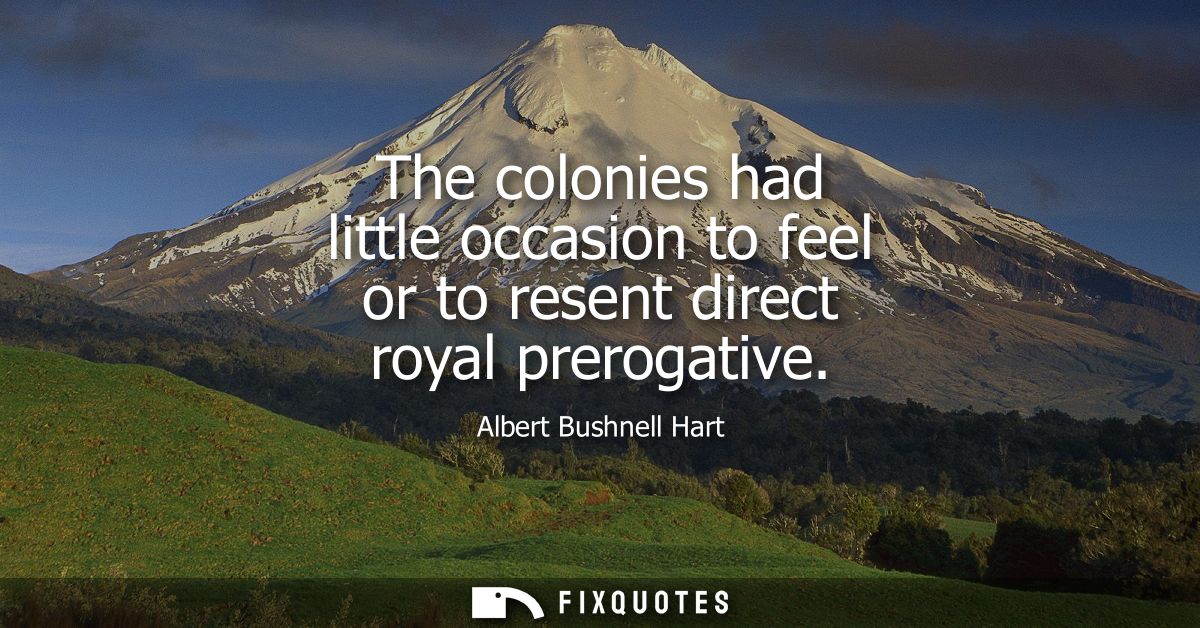 The colonies had little occasion to feel or to resent direct royal prerogative