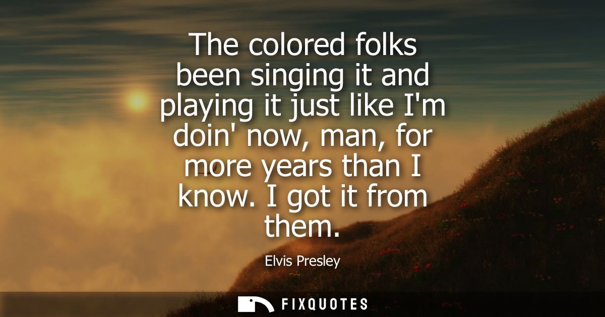 The colored folks been singing it and playing it just like Im doin now, man, for more years than I know. I got it from t