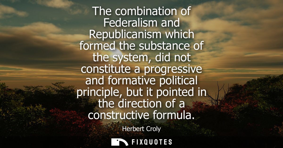 The combination of Federalism and Republicanism which formed the substance of the system, did not constitute a progressi