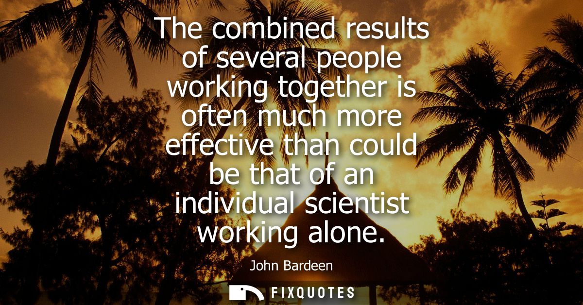 The combined results of several people working together is often much more effective than could be that of an individual
