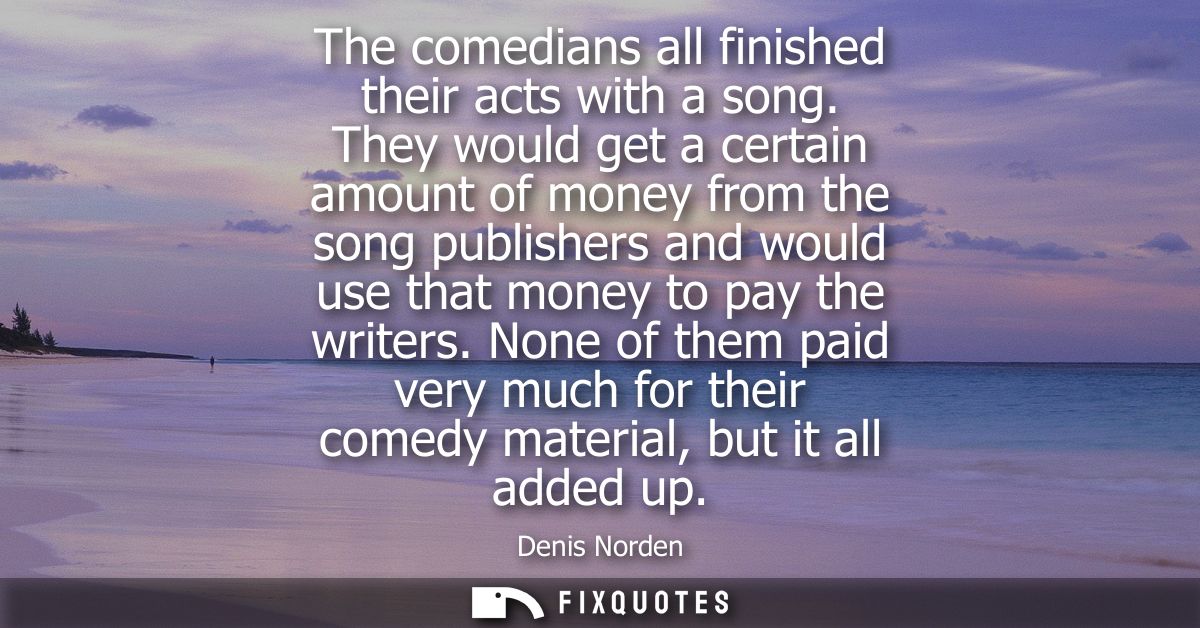 The comedians all finished their acts with a song. They would get a certain amount of money from the song publishers and