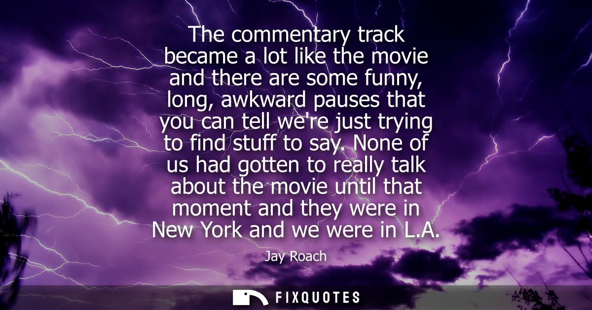 The commentary track became a lot like the movie and there are some funny, long, awkward pauses that you can tell were j