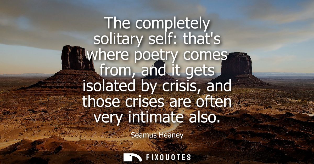 The completely solitary self: thats where poetry comes from, and it gets isolated by crisis, and those crises are often 