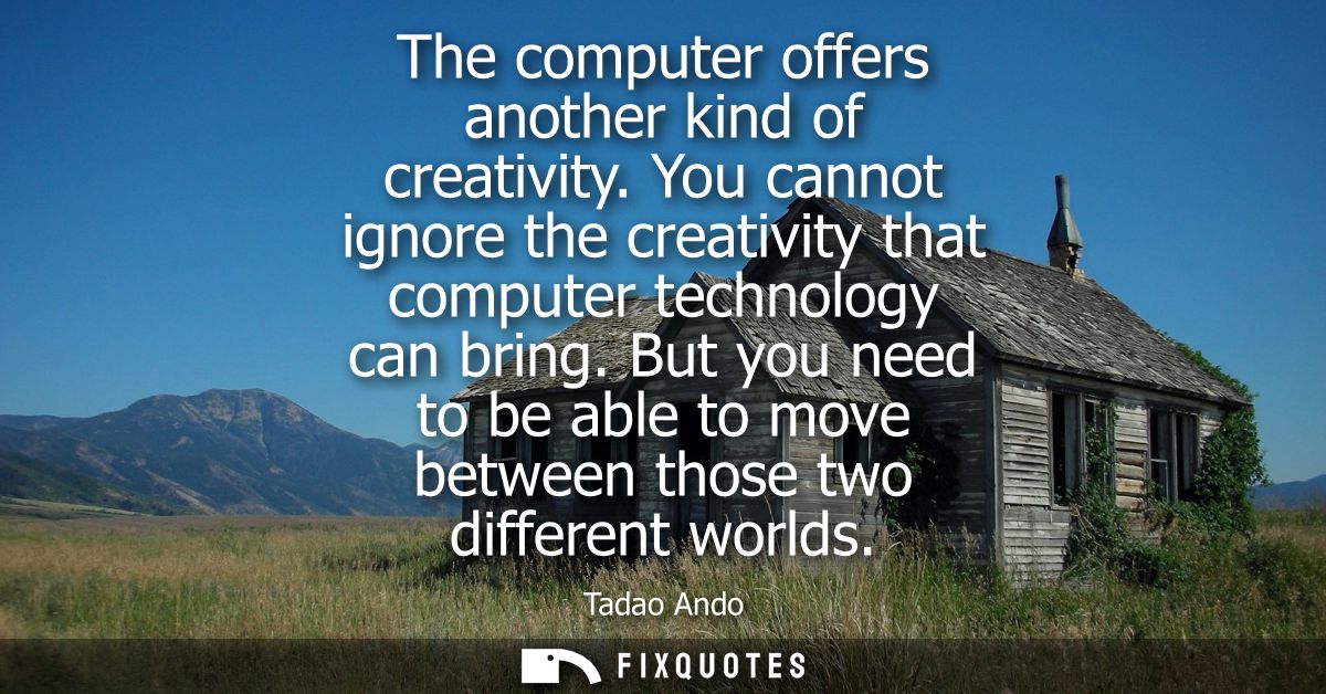 The computer offers another kind of creativity. You cannot ignore the creativity that computer technology can bring.