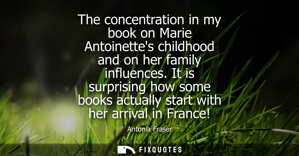The concentration in my book on Marie Antoinettes childhood and on her family influences. It is surprising how some book