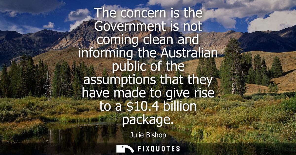 The concern is the Government is not coming clean and informing the Australian public of the assumptions that they have 