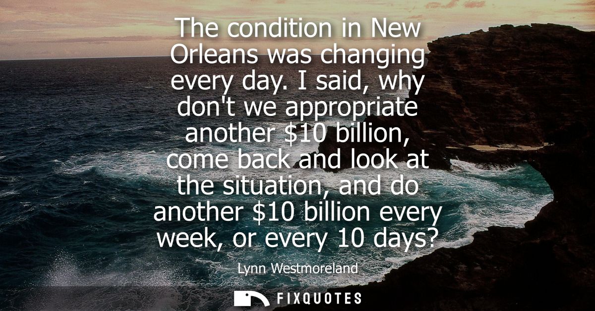 The condition in New Orleans was changing every day. I said, why dont we appropriate another 10 billion, come back and l
