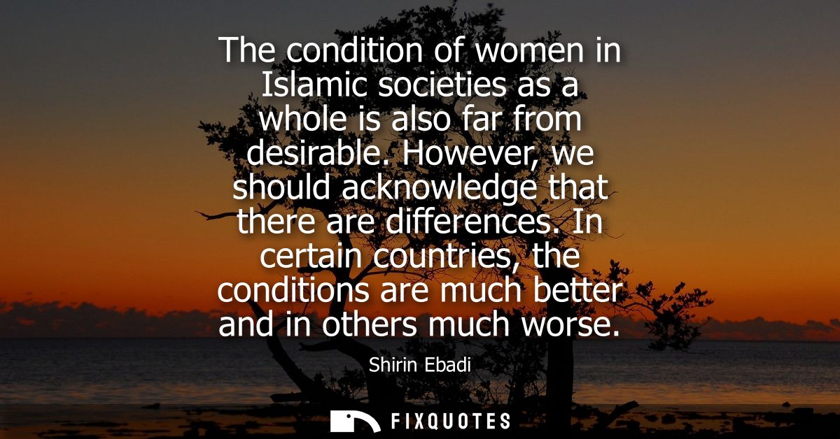 The condition of women in Islamic societies as a whole is also far from desirable. However, we should acknowledge that t