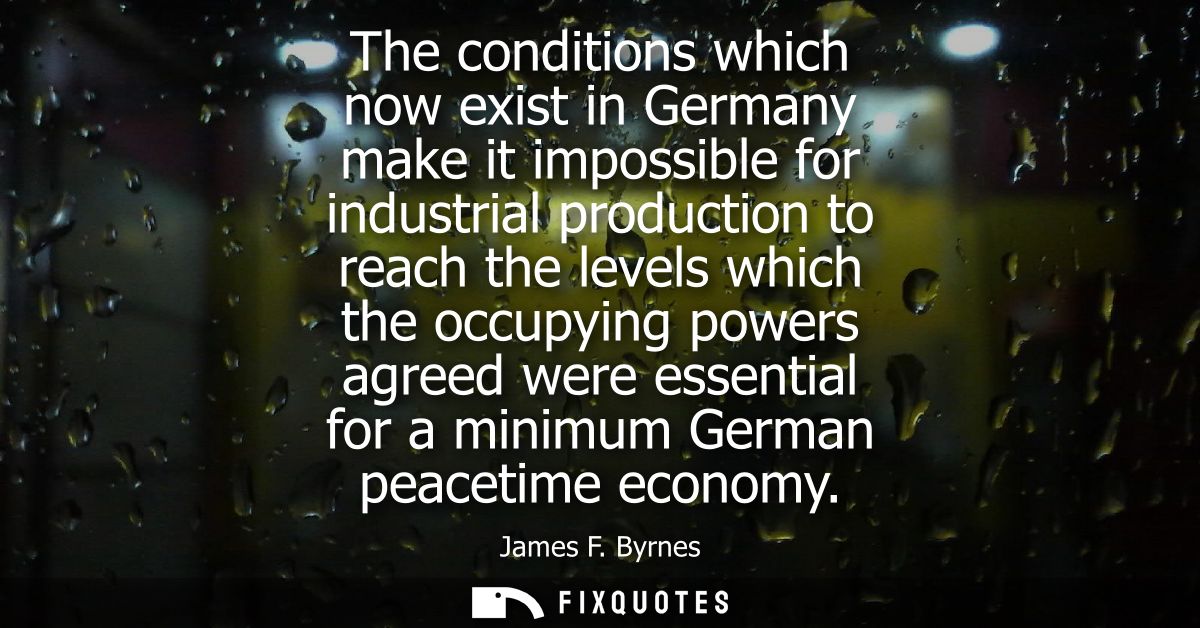 The conditions which now exist in Germany make it impossible for industrial production to reach the levels which the occ