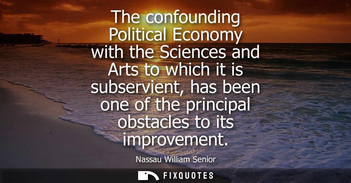 The confounding Political Economy with the Sciences and Arts to which it is subservient, has been one of the principal o