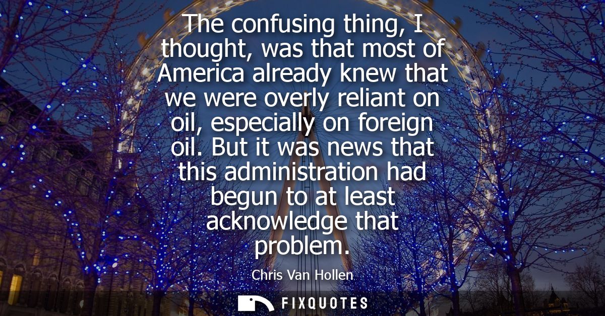 The confusing thing, I thought, was that most of America already knew that we were overly reliant on oil, especially on 