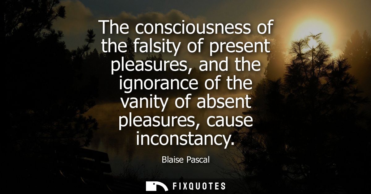 The consciousness of the falsity of present pleasures, and the ignorance of the vanity of absent pleasures, cause incons