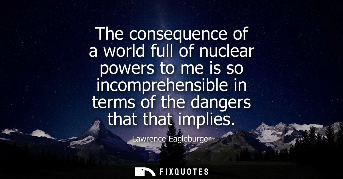 The consequence of a world full of nuclear powers to me is so incomprehensible in terms of the dangers that that implies