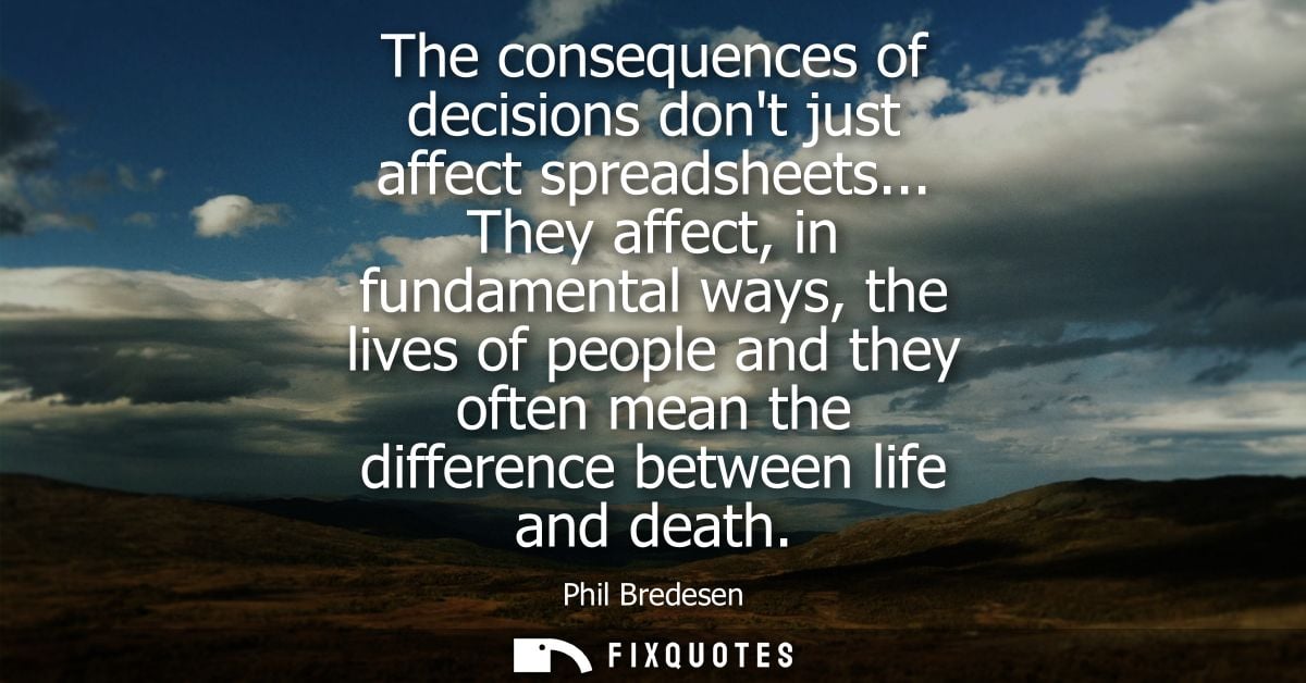 The consequences of decisions dont just affect spreadsheets... They affect, in fundamental ways, the lives of people and