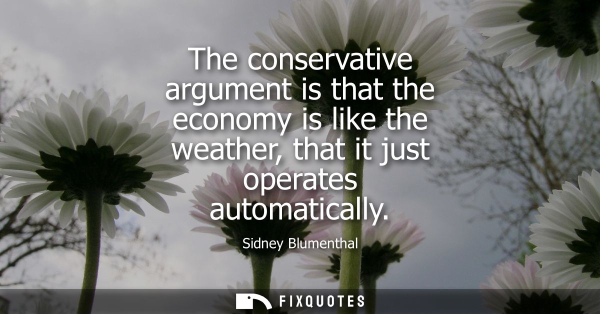The conservative argument is that the economy is like the weather, that it just operates automatically