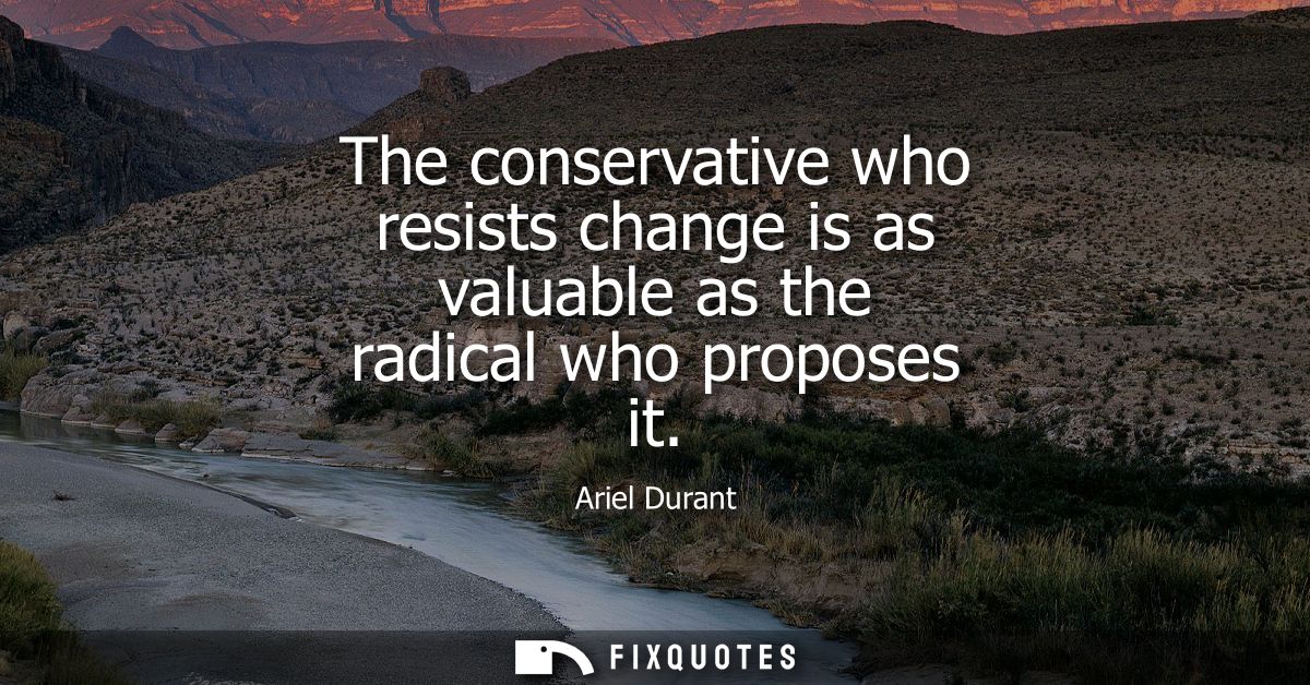 The conservative who resists change is as valuable as the radical who proposes it