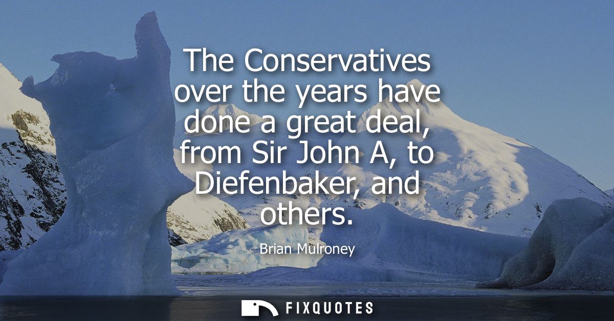 The Conservatives over the years have done a great deal, from Sir John A, to Diefenbaker, and others