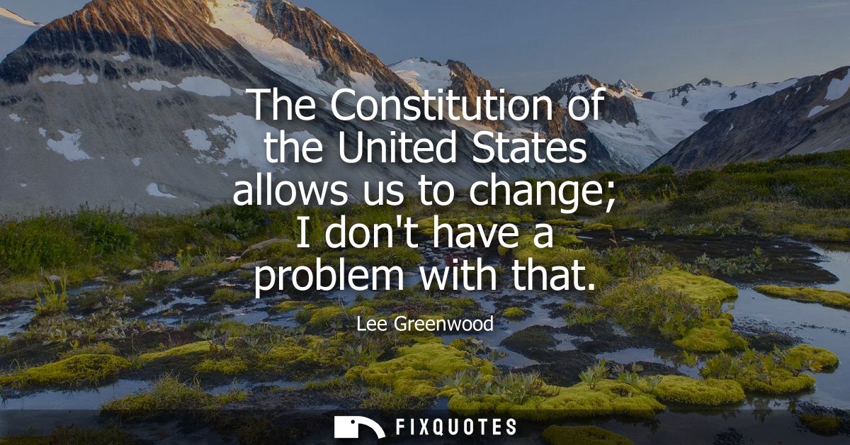 The Constitution of the United States allows us to change I dont have a problem with that