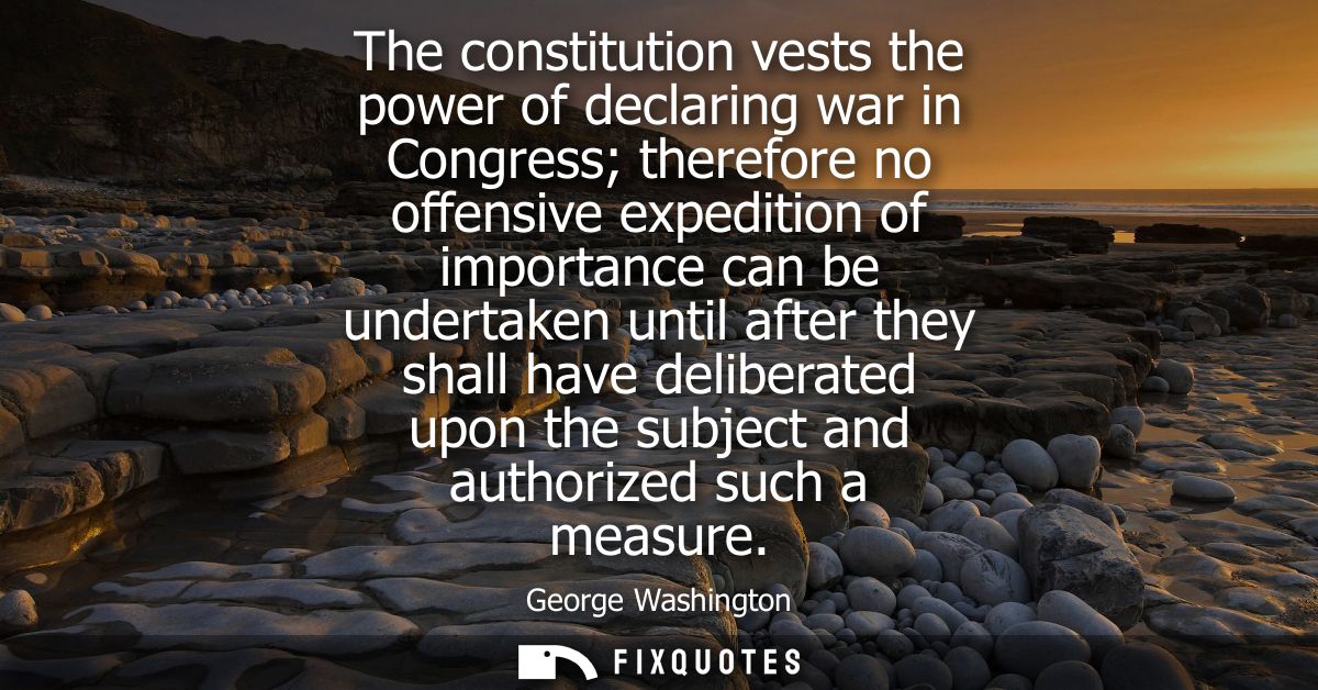The constitution vests the power of declaring war in Congress therefore no offensive expedition of importance can be und